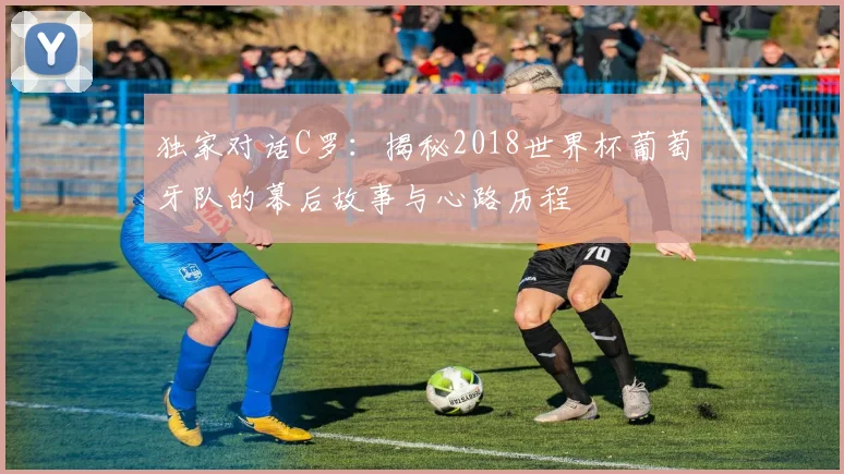 独家对话C罗：揭秘2018世界杯葡萄牙队的幕后故事与心路历程
