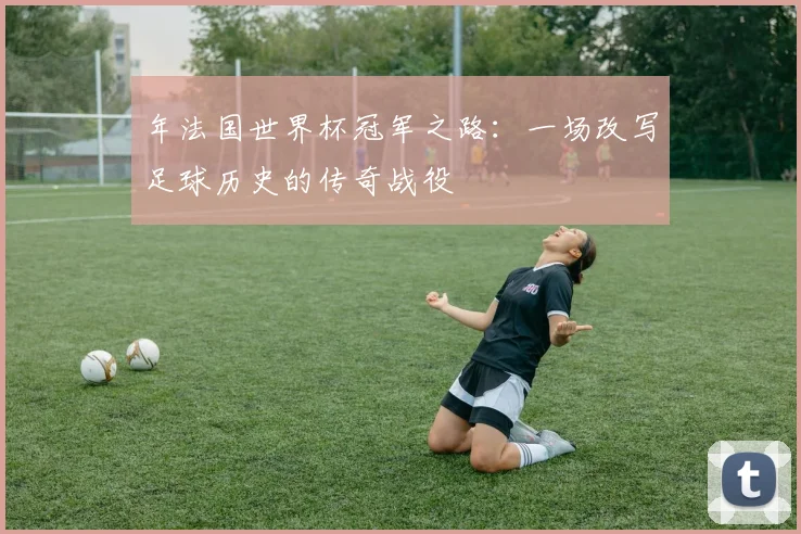 年法国世界杯冠军之路：一场改写足球历史的传奇战役