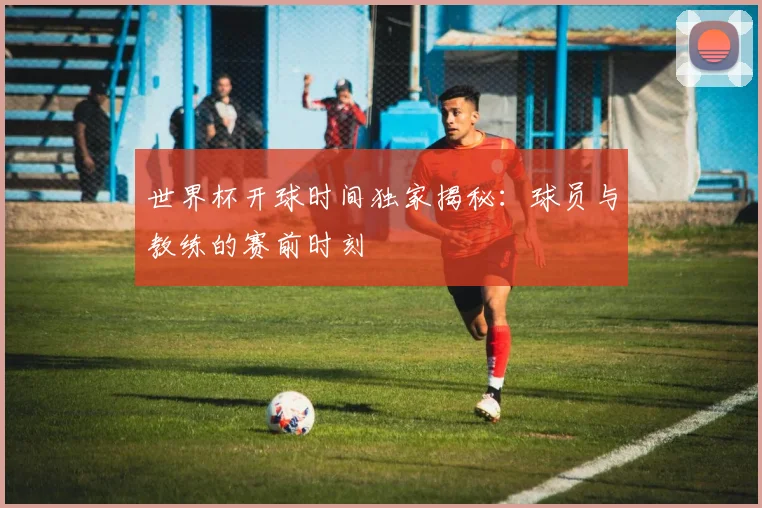 世界杯开球时间独家揭秘：球员与教练的赛前时刻